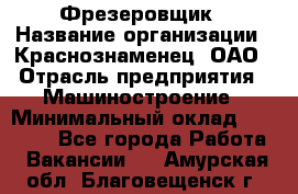 Фрезеровщик › Название организации ­ Краснознаменец, ОАО › Отрасль предприятия ­ Машиностроение › Минимальный оклад ­ 40 000 - Все города Работа » Вакансии   . Амурская обл.,Благовещенск г.